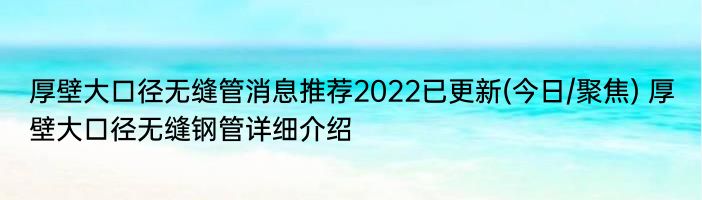 厚壁大口径无缝管消息推荐2022已更新(今日/聚焦) 厚壁大口径无缝钢管详细介绍