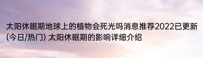 太阳休眠期地球上的植物会死光吗消息推荐2022已更新(今日/热门) 太阳休眠期的影响详细介绍