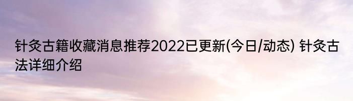 针灸古籍收藏消息推荐2022已更新(今日/动态) 针灸古法详细介绍