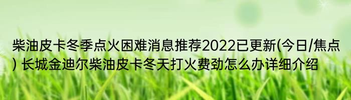 柴油皮卡冬季点火困难消息推荐2022已更新(今日/焦点) 长城金迪尔柴油皮卡冬天打火费劲怎么办详细介绍