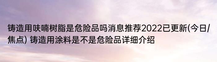 铸造用呋喃树脂是危险品吗消息推荐2022已更新(今日/焦点) 铸造用涂料是不是危险品详细介绍