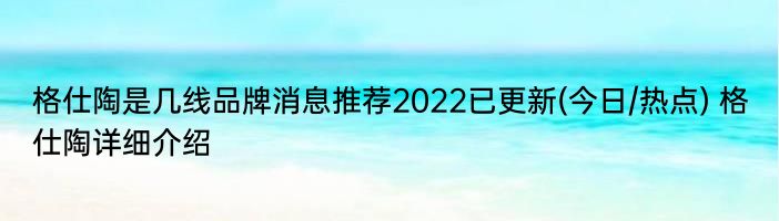 格仕陶是几线品牌消息推荐2022已更新(今日/热点) 格仕陶详细介绍