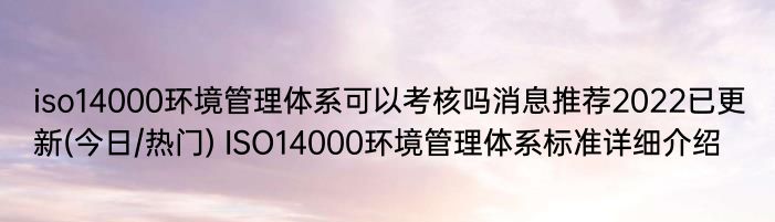 iso14000环境管理体系可以考核吗消息推荐2022已更新(今日/热门) ISO14000环境管理体系标准详细介绍