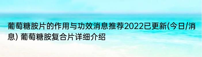 葡萄糖胺片的作用与功效消息推荐2022已更新(今日/消息) 葡萄糖胺复合片详细介绍