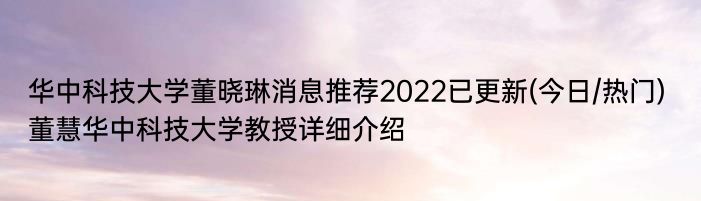 华中科技大学董晓琳消息推荐2022已更新(今日/热门) 董慧华中科技大学教授详细介绍