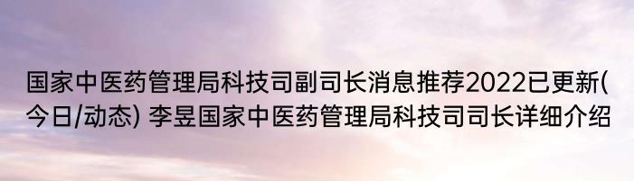 国家中医药管理局科技司副司长消息推荐2022已更新(今日/动态) 李昱国家中医药管理局科技司司长详细介绍