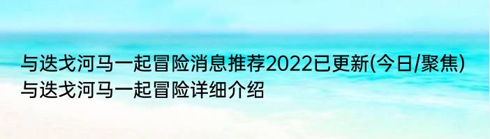 与迭戈河马一起冒险消息推荐2022已更新(今日/聚焦) 与迭戈河马一起冒险详细介绍