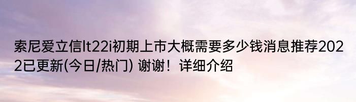 索尼爱立信lt22i初期上市大概需要多少钱消息推荐2022已更新(今日/热门) 谢谢！详细介绍