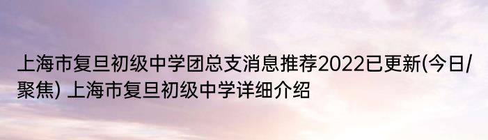 上海市复旦初级中学团总支消息推荐2022已更新(今日/聚焦) 上海市复旦初级中学详细介绍