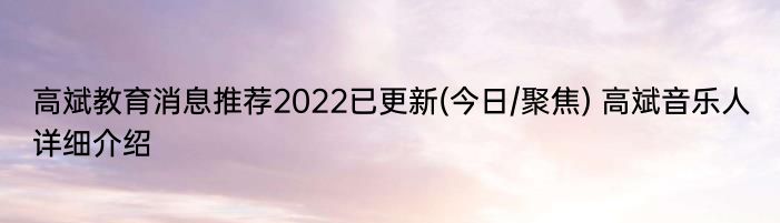 高斌教育消息推荐2022已更新(今日/聚焦) 高斌音乐人详细介绍