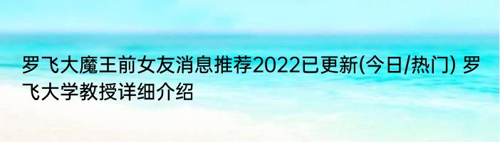 罗飞大魔王前女友消息推荐2022已更新(今日/热门) 罗飞大学教授详细介绍