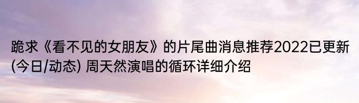 跪求《看不见的女朋友》的片尾曲消息推荐2022已更新(今日/动态) 周天然演唱的循环详细介绍