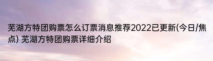 芜湖方特团购票怎么订票消息推荐2022已更新(今日/焦点) 芜湖方特团购票详细介绍