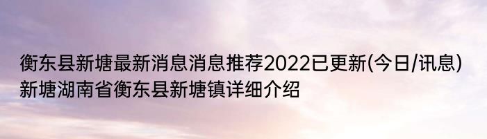 衡东县新塘最新消息消息推荐2022已更新(今日/讯息) 新塘湖南省衡东县新塘镇详细介绍