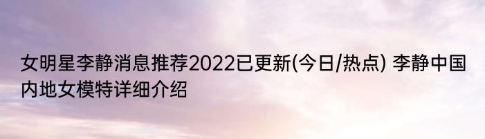 女明星李静消息推荐2022已更新(今日/热点) 李静中国内地女模特详细介绍