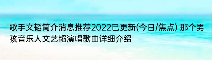 歌手文韬简介消息推荐2022已更新(今日/焦点) 那个男孩音乐人文艺韬演唱歌曲详细介绍