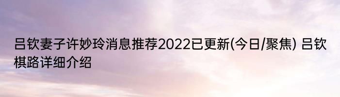 吕钦妻子许妙玲消息推荐2022已更新(今日/聚焦) 吕钦棋路详细介绍