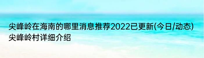 尖峰岭在海南的哪里消息推荐2022已更新(今日/动态) 尖峰岭村详细介绍