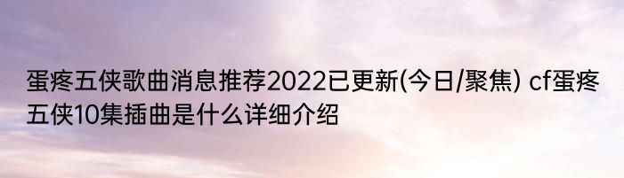 蛋疼五侠歌曲消息推荐2022已更新(今日/聚焦) cf蛋疼五侠10集插曲是什么详细介绍