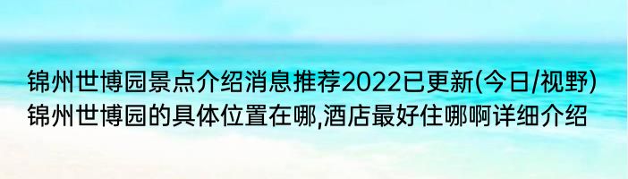 锦州世博园景点介绍消息推荐2022已更新(今日/视野) 锦州世博园的具体位置在哪,酒店最好住哪啊详细介绍