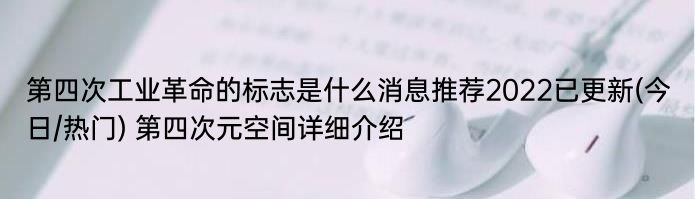 第四次工业革命的标志是什么消息推荐2022已更新(今日/热门) 第四次元空间详细介绍