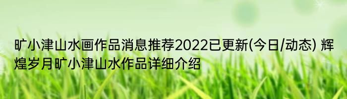 旷小津山水画作品消息推荐2022已更新(今日/动态) 辉煌岁月旷小津山水作品详细介绍