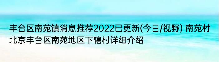 丰台区南苑镇消息推荐2022已更新(今日/视野) 南苑村北京丰台区南苑地区下辖村详细介绍