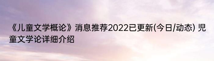 《儿童文学概论》消息推荐2022已更新(今日/动态) 児童文学论详细介绍