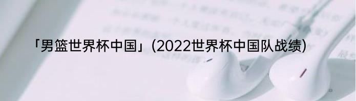 「男篮世界杯中国」(2022世界杯中国队战绩) 