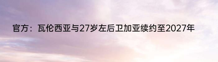 官方：瓦伦西亚与27岁左后卫加亚续约至2027年