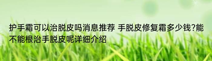 护手霜可以治脱皮吗消息推荐 手脱皮修复霜多少钱?能不能根治手脱皮呢详细介绍