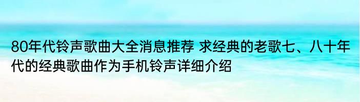 80年代铃声歌曲大全消息推荐 求经典的老歌七、八十年代的经典歌曲作为手机铃声详细介绍