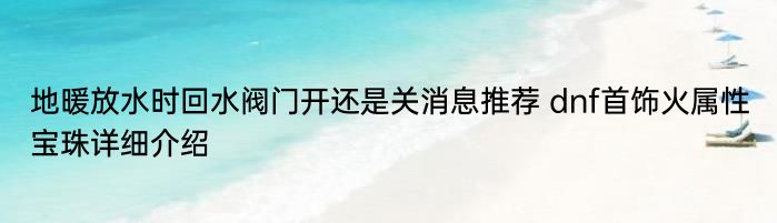 地暖放水时回水阀门开还是关消息推荐 dnf首饰火属性宝珠详细介绍