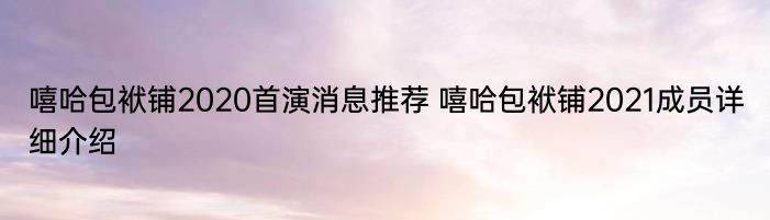 嘻哈包袱铺2020首演消息推荐 嘻哈包袱铺2021成员详细介绍