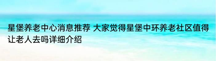 星堡养老中心消息推荐 大家觉得星堡中环养老社区值得让老人去吗详细介绍