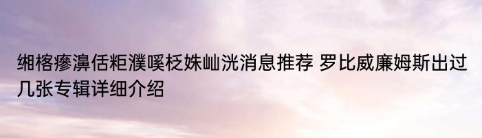 缃楁瘮濞佸粔濮嗘柉姝屾洸消息推荐 罗比威廉姆斯出过几张专辑详细介绍