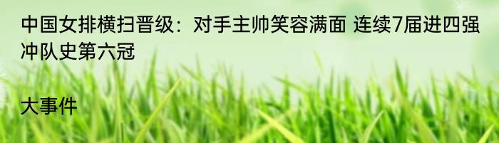 中国女排横扫晋级：对手主帅笑容满面 连续7届进四强冲队史第六冠|大事件  