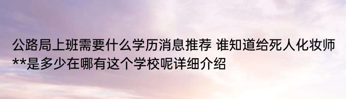 公路局上班需要什么学历消息推荐 谁知道给死人化妆师**是多少在哪有这个学校呢详细介绍