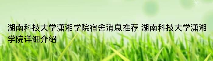 湖南科技大学潇湘学院宿舍消息推荐 湖南科技大学潇湘学院详细介绍