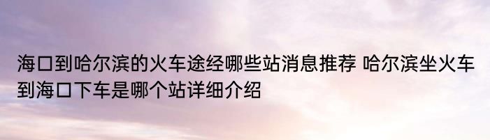 海口到哈尔滨的火车途经哪些站消息推荐 哈尔滨坐火车到海口下车是哪个站详细介绍