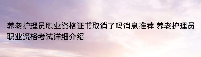 养老护理员职业资格证书取消了吗消息推荐 养老护理员职业资格考试详细介绍