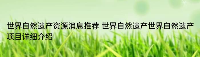 世界自然遗产资源消息推荐 世界自然遗产世界自然遗产项目详细介绍