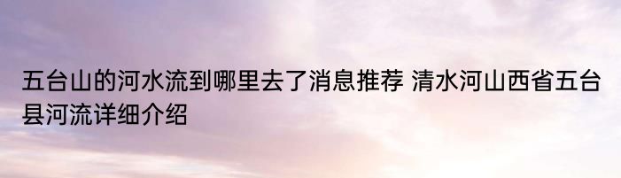 五台山的河水流到哪里去了消息推荐 清水河山西省五台县河流详细介绍