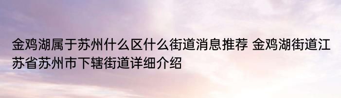 金鸡湖属于苏州什么区什么街道消息推荐 金鸡湖街道江苏省苏州市下辖街道详细介绍