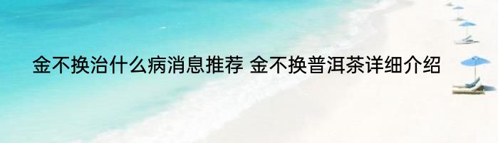 金不换治什么病消息推荐 金不换普洱茶详细介绍