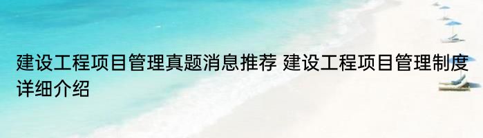 建设工程项目管理真题消息推荐 建设工程项目管理制度详细介绍