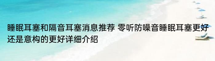 睡眠耳塞和隔音耳塞消息推荐 零听防噪音睡眠耳塞更好还是意构的更好详细介绍