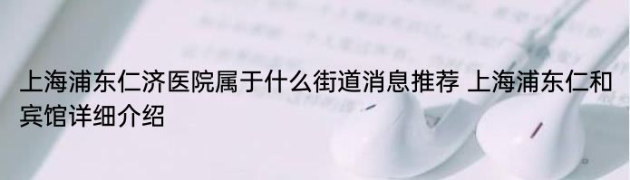 上海浦东仁济医院属于什么街道消息推荐 上海浦东仁和宾馆详细介绍