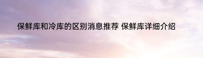 保鲜库和冷库的区别消息推荐 保鲜库详细介绍