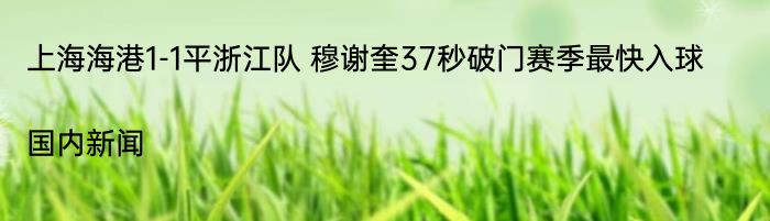 上海海港1-1平浙江队 穆谢奎37秒破门赛季最快入球|国内新闻  